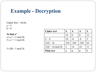 Example - Decryption
Cipher text S A A L
18 0 0 11
C – 8 10 -8 -8 3
21(C – 8) 210 -168 -168 63
21(C – 8) mod 26 2 14 14 11
Plain text c o o l
Cipher Text – SAAL
a = 5
b = 8
To find a-1
a x a-1 = 1 mod 26
5 x a-1 = 1 mod 26
5 x 21 = 1 mod 26
 