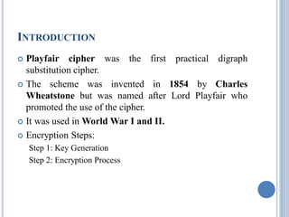 INTRODUCTION
 Playfair cipher was the first practical digraph
substitution cipher.
 The scheme was invented in 1854 by Charles
Wheatstone but was named after Lord Playfair who
promoted the use of the cipher.
 It was used in World War I and II.
 Encryption Steps:
Step 1: Key Generation
Step 2: Encryption Process
 