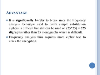 ADVANTAGE
 It is significantly harder to break since the frequency
analysis technique used to break simple substitution
ciphers is difficult but still can be used on (25*25) = 625
digraphs rather than 25 monographs which is difficult.
 Frequency analysis thus requires more cipher text to
crack the encryption.
 