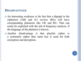 DISADVANTAGE
 An interesting weakness is the fact that a digraph in the
ciphertext (AB) and it’s reverse (BA) will have
corresponding plaintexts like UR and RU. That can
easily be exploited with the aid of frequency analysis, if
the language of the plaintext is known.
 Another disadvantage is that playfair cipher is
a symmetric cipher thus same key is used for both
encryption and decryption.
 