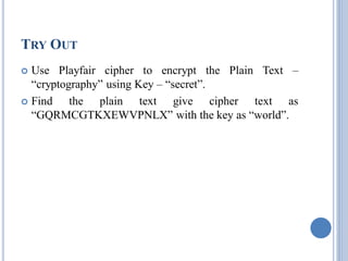 TRY OUT
 Use Playfair cipher to encrypt the Plain Text –
“cryptography” using Key – “secret”.
 Find the plain text give cipher text as
“GQRMCGTKXEWVPNLX” with the key as “world”.
 