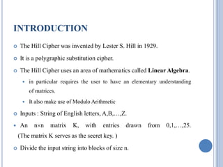 INTRODUCTION
 The Hill Cipher was invented by Lester S. Hill in 1929.
 It is a polygraphic substitution cipher.
 The Hill Cipher uses an area of mathematics called Linear Algebra.
 in particular requires the user to have an elementary understanding
of matrices.
 It also make use of Modulo Arithmetic
 Inputs : String of English letters, A,B,…,Z.
 An nn matrix K, with entries drawn from 0,1,…,25.
(The matrix K serves as the secret key. )
 Divide the input string into blocks of size n.
 