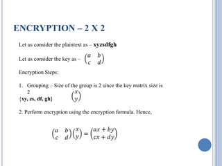 ENCRYPTION – 2 X 2
Let us consider the plaintext as – xyzsdfgh
Let us consider the key as –
Encryption Steps:
1. Grouping – Size of the group is 2 since the key matrix size is
2
{xy, zs, df, gh}
2. Perform encryption using the encryption formula. Hence,
 