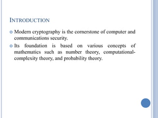 INTRODUCTION
 Modern cryptography is the cornerstone of computer and
communications security.
 Its foundation is based on various concepts of
mathematics such as number theory, computational-
complexity theory, and probability theory.
 