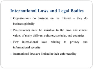 International Laws and Legal Bodies
⚫ Organizations do business on the Internet – they do
business globally
⚫ Professionals must be sensitive to the laws and ethical
values of many different cultures, societies, and countries
⚫ Few international laws relating to privacy and
informational security
⚫ International laws are limited in their enforceablity
 