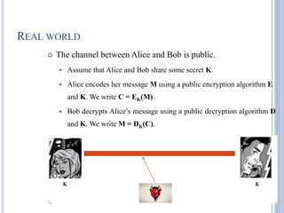 REAL WORLD
 The channel between Alice and Bob is public.
 Assume that Alice and Bob share some secret K.
 Alice encodes her message M using a public encryption algorithm E
and K. We write C = EK(M).
 Bob decrypts Alice‘s message using a public decryption algorithm D
and K. We write M = DK(C).
 