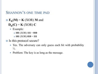 SHANNON‘S ONE TIME PAD
 EK(M) = K (XOR) M and
DK(C) = K (XOR) C
 Example:
 101 (XOR) 111 = 010
 101 (XOR) 010 = 111
 Is this protocol secure?
 Yes. The adversary can only guess each bit with probability
½.
 Problem: The key is as long as the message.
 