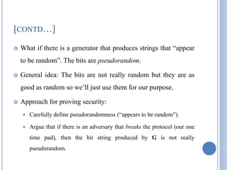 [CONTD…]
 What if there is a generator that produces strings that ―appear
to be random‖. The bits are pseudorandom.
 General idea: The bits are not really random but they are as
good as random so we‘ll just use them for our purpose.
 Approach for proving security:
 Carefully define pseudorandomness (―appears to be random‖).
 Argue that if there is an adversary that breaks the protocol (our one
time pad), then the bit string produced by G is not really
pseudorandom.
 