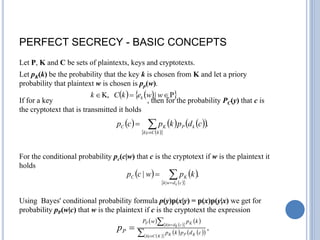 PERFECT SECRECY - BASIC CONCEPTS
Let P, K and C be sets of plaintexts, keys and cryptotexts.
Let pK(k) be the probability that the key k is chosen from K and let a priory
probability that plaintext w is chosen is pp(w).
If for a key , then for the probability PC(y) that c is
the cryptotext that is transmitted it holds
For the conditional probability pc(c|w) that c is the cryptotext if w is the plaintext it
holds
Using Bayes' conditional probability formula p(y)p(x|y) = p(x)p(y|x) we get for
probability pP(w|c) that w is the plaintext if c is the cryptotext the expression
   
 
P
|
K, 

 w
w
e
k
C
k k
     
 
 
 
.
|



k
C
c
k
k
P
K
C c
d
p
k
p
c
p
   
 
 
.
|
|



c
d
w
k
K
C
k
k
p
w
c
p
   
 
 
   
 
 
 
.
|
|





K
C
c
k K
P
K
c
k
d
w
k K
P
c
d
p
k
p
k
p
w
P
P
p
 