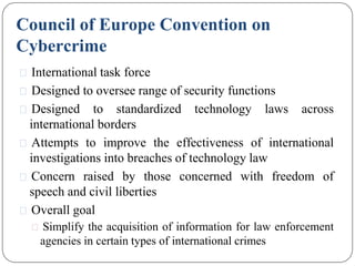 Council of Europe Convention on
Cybercrime
⚫ International task force
⚫ Designed to oversee range of security functions
⚫ Designed to standardized technology laws across
international borders
⚫ Attempts to improve the effectiveness of international
investigations into breaches of technology law
⚫ Concern raised by those concerned with freedom of
speech and civil liberties
⚫ Overall goal
⚫ Simplify the acquisition of information for law enforcement
agencies in certain types of international crimes
 