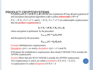 PRODUCT CRYPTOSYSTEMS
A cryptosystem S = (P, K, C, e, d) with the sets of plaintexts P, keys K and cryptotexts C
and encryption (decryption) algorithms e (d) is called endomorphic if P = C.
If S1 = (P, K1, P, e(1), d (1)) and S2 = (P, K2, P, e (2), d (2)) are endomorphic cryptosystems,
then the product cryptosystem is
S1  S2 = (P, K1  K2, P, e, d),
where encryption is performed by the procedure
e( k1, k2 )(w) = ek2(ek1(w))
and decryption by the procedure
d( k1, k2 )(c) = dk1(dk2(c)).
Example (Multiplicative cryptosystem):
Encryption: ea(w) = aw mod p; decryption: da(c) = a-1c mod 26.
If M denote the multiplicative cryptosystem, then clearly CAESAR × M is actually the
AFFINE cryptosystem.
Exercise Show that also M  CAESAR is actually the AFFINE cryptosystem.
Two cryptosystems S1 and S2 are called commutative if S1  S2 = S2  S1.
A cryptosystem S is called idempotent if S  S = S.
 