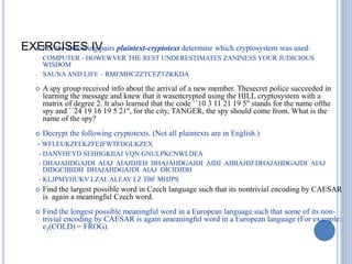 EXERCISES IV
 For the following pairs plaintext-cryptotext determine which cryptosystem was used:
- COMPUTER - HOWEWVER THE REST UNDERESTIMATES ZANINESS YOUR JUDICIOUS
WISDOM
- SAUNAAND LIFE – RMEMHCZZTCEZTZKKDA
 A spy group received info about the arrival of a new member. Thesecret police succeeded in
learning the message and knew that it wasencrypted using the HILL cryptosystem with a
matrix of degree 2. It also learned that the code ``10 3 11 21 19 5'' stands for the name ofthe
spy and ``24 19 16 19 5 21'', for the city, TANGER, the spy should come from. What is the
name of the spy?
 Decrypt the following cryptotexts. (Not all plaintexts are in English.)
- WFLEUKZFEKZFEJFWTFDGLKZEX
- DANVHEYD SEHHGKIIAJ VQN GNULPKCNWLDEA
- DHAJAHDGAJDI AIAJ AIAJDJEH DHAJAHDGAJDI AIDJ AIBIAJDJDHAJAHDGAJDI AIAJ
DIDGCIBIDH DHAJAHDGAJDI AIAJ DICIDJDH
- KLJPMYHUKV LZALALEAV LZ TBF MHJPS
 Find the largest possible word in Czech language such that its nontrivial encoding by CAESAR
is again a meaningful Czech word.
 Find the longest possible meaningful word in a European language such that some of its non-
trivial encoding by CAESAR is again ameaningful word in a European language (For example:
e3(COLD) = FROG).
 