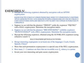 EXERCISES IV
 Decrypt the following cryptotext obtained by encryption with an AFFINE
cryptosystem:
KQEREJEBCPPCJCRKIEACUZBKRVPKRBCIBQCARBJCVFCUPKRIOFKPACUZQEPBKR
XPEIIEABDKPBCPFCDCCAFIEABDKPBCPFEQPKAZBKRHAIBKAPCCIBURCCDKDCCJ
CIDFUIXPAFFERBICZDFKABICBBENEFCUPJCVKABPCYDCCDPKBCOCPERKIVKSCPI
CBRKIJPKAI
 Suppose we are told that the plaintext ―FRIDAY'' yields the cryptotext ―PQCFKU''
with a HALL cryptosystem. Determine the encryption matrix.
 Suppose we are told that the plaintext ―BREATHTAKING‖' yieldsthe cryptotext
―RUPOTENTOSUP'' with a HILL cryptosystem. Determine the encryption matrix.
 Decrypt the following cryptotext, obtained using the AUTOKLAVE cryptotext (using
exhaustive search ?)
MALVVMAFBHBUQPTSOXALTGVWWRG
 Design interesting cryptograms in (at least) one of the languages: Czech, French,
Spanish, Chines?
 Show that each permutation cryptosystem is a special case of the HILL cryptosystem.
 How many 2 × 2 matrices are there that are invertible over Zp, where p is a prime.
 Invent your own interesting and quite secure cryptosystem.
 