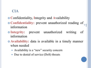CIA
 Confidentiality, Integrity and Availability
 Confidentiality: prevent unauthorized reading of
information
 Integrity: prevent unauthorized writing of
information
 Availability: data is available in a timely manner
when needed
 Availability is a ―new‖ security concern
 Due to denial of service (DoS) threats
Intro
29
 