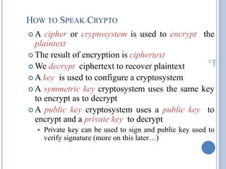 HOW TO SPEAK CRYPTO
 A cipher or cryptosystem is used to encrypt the
plaintext
 The result of encryption is ciphertext
 We decrypt ciphertext to recover plaintext
 A key is used to configure a cryptosystem
 A symmetric key cryptosystem uses the same key
to encrypt as to decrypt
 A public key cryptosystem uses a public key to
encrypt and a private key to decrypt
 Private key can be used to sign and public key used to
verify signature (more on this later…)
Intro
31
 