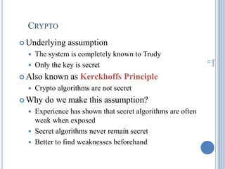 CRYPTO
 Underlying assumption
 The system is completely known to Trudy
 Only the key is secret
 Also known as Kerckhoffs Principle
 Crypto algorithms are not secret
 Why do we make this assumption?
 Experience has shown that secret algorithms are often
weak when exposed
 Secret algorithms never remain secret
 Better to find weaknesses beforehand
Intro
32
 