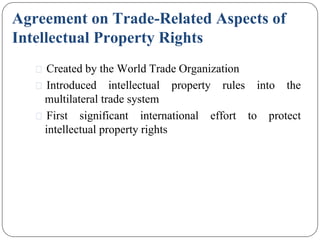 Agreement on Trade-Related Aspects of
Intellectual Property Rights
⚫ Created by the World Trade Organization
⚫ Introduced intellectual property rules into the
multilateral trade system
⚫ First significant international effort to protect
intellectual property rights
 