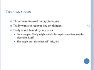 CRYPTANALYSIS
 This course focused on cryptanalysis
 Trudy wants to recover key or plaintext
 Trudy is not bound by any rules
 For example, Trudy might attack the implementation, not the
algorithm itself
 She might use ―side channel‖ info, etc.
Intro
36
 