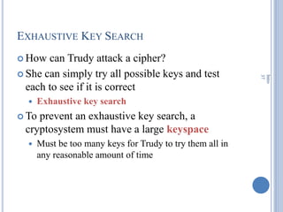 EXHAUSTIVE KEY SEARCH
 How can Trudy attack a cipher?
 She can simply try all possible keys and test
each to see if it is correct
 Exhaustive key search
 To prevent an exhaustive key search, a
cryptosystem must have a large keyspace
 Must be too many keys for Trudy to try them all in
any reasonable amount of time
Intro
37
 