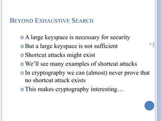 BEYOND EXHAUSTIVE SEARCH
 A large keyspace is necessary for security
 But a large keyspace is not sufficient
 Shortcut attacks might exist
 We‘ll see many examples of shortcut attacks
 In cryptography we can (almost) never prove that
no shortcut attack exists
 This makes cryptography interesting…
Intro
38
 
