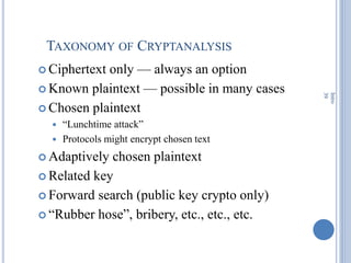 TAXONOMY OF CRYPTANALYSIS
 Ciphertext only — always an option
 Known plaintext — possible in many cases
 Chosen plaintext
 ―Lunchtime attack‖
 Protocols might encrypt chosen text
 Adaptively chosen plaintext
 Related key
 Forward search (public key crypto only)
 ―Rubber hose‖, bribery, etc., etc., etc.
Intro
39
 