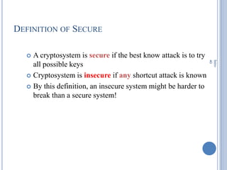DEFINITION OF SECURE
 A cryptosystem is secure if the best know attack is to try
all possible keys
 Cryptosystem is insecure if any shortcut attack is known
 By this definition, an insecure system might be harder to
break than a secure system!
Intro
40
 