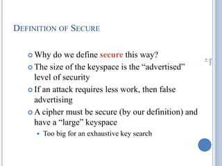 DEFINITION OF SECURE
 Why do we define secure this way?
 The size of the keyspace is the ―advertised‖
level of security
 If an attack requires less work, then false
advertising
 A cipher must be secure (by our definition) and
have a ―large‖ keyspace
 Too big for an exhaustive key search
Intro
41
 