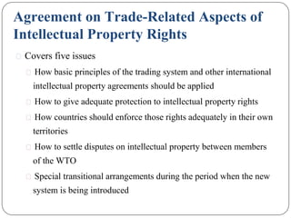 Agreement on Trade-Related Aspects of
Intellectual Property Rights
⚫ Covers five issues
⚫ How basic principles of the trading system and other international
intellectual property agreements should be applied
⚫ How to give adequate protection to intellectual property rights
⚫ How countries should enforce those rights adequately in their own
territories
⚫ How to settle disputes on intellectual property between members
of the WTO
⚫ Special transitional arrangements during the period when the new
system is being introduced
 