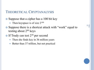 THEORETICAL CRYPTANALYSIS
 Suppose that a cipher has a 100 bit key
 Then keyspace is of size 2100
 Suppose there is a shortcut attack with ―work‖ equal to
testing about 280 keys
 If Trudy can test 230 per second
 Then she finds key in 36 million years
 Better than 37 trillion, but not practical
Intro
43
 