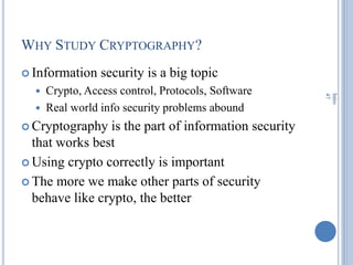 WHY STUDY CRYPTOGRAPHY?
 Information security is a big topic
 Crypto, Access control, Protocols, Software
 Real world info security problems abound
 Cryptography is the part of information security
that works best
 Using crypto correctly is important
 The more we make other parts of security
behave like crypto, the better
Intro
47
 