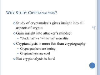 WHY STUDY CRYPTANALYSIS?
 Study of cryptanalysis gives insight into all
aspects of crypto
 Gain insight into attacker‘s mindset
 ―black hat‖ vs ―white hat‖ mentality
 Cryptanalysis is more fun than cryptography
 Cryptographers are boring
 Cryptanalysts are cool
 But cryptanalysis is hard
Intro
48
 