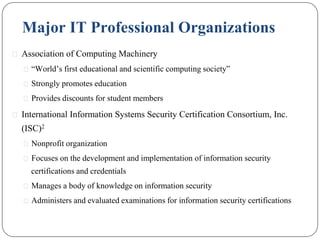 Major IT Professional Organizations
⚫ Association of Computing Machinery
⚫ “World’s first educational and scientific computing society”
⚫ Strongly promotes education
⚫ Provides discounts for student members
⚫ International Information Systems Security Certification Consortium, Inc.
(ISC)2
⚫ Nonprofit organization
⚫ Focuses on the development and implementation of information security
certifications and credentials
⚫ Manages a body of knowledge on information security
⚫ Administers and evaluated examinations for information security certifications
 