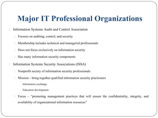 Major IT Professional Organizations
⚫ Information Systems Audit and Control Association
⚫ Focuses on auditing, control, and security
⚫ Membership includes technical and managerial professionals
⚫ Does not focus exclusively on information security
⚫ Has many information security components
⚫ Information Systems Security Associations (ISSA)
⚫ Nonprofit society of information security professionals
⚫ Mission – bring together qualified information security practioners
⚫ Information exchange
⚫ Education development
⚫ Focus – “promoting management practices that will ensure the confidentiality, integrity, and
availability of organizational information resources”
 