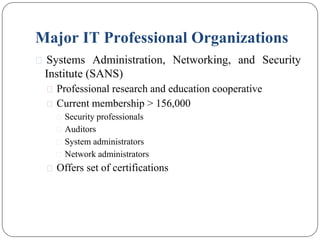 Major IT Professional Organizations
⚫ Systems Administration, Networking, and Security
Institute (SANS)
⚫ Professional research and education cooperative
⚫ Current membership > 156,000
⚫ Security professionals
⚫ Auditors
⚫ System administrators
⚫ Network administrators
⚫ Offers set of certifications
 