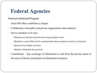 Federal Agencies
⚫ National InfraGard Program
⚫ Each FBI office establishes a chapter
⚫ Collaborates with public and private organizations and academia
⚫ Serves members in 4 ways
⚫ Maintains an intrusion alert network using encrypted e-mail
⚫ Maintains a secure Web site for communication about suspicious activity or intrusions
⚫ Sponsors local chapter activities
⚫ Operates a help desk for questions
⚫ Contribution – free exchange of information to and from the private sector in
the areas of threats and attacks on information resources
 