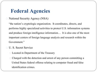 Federal Agencies
⚫ National Security Agency (NSA)
“the nation’s cryptologic organization. It coordinates, directs, and
performs highly specialized activities to protect U.S. information systems
and produce foreign intelligence information… It is also one of the most
important centers of foreign language analysis and research within the
Government.”
⚫ U. S. Secret Service
⚫ Located in Department of the Treasury
⚫ Charged with the detection and arrest of any person committing a
United States federal offense relating to computer fraud and false
identification crimes.
 