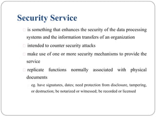 Security Service
⚫ is something that enhances the security of the data processing
systems and the information transfers of an organization
⚫ intended to counter security attacks
⚫ make use of one or more security mechanisms to provide the
service
⚫ replicate functions normally associated with physical
documents
⚫ eg. have signatures, dates; need protection from disclosure, tampering,
or destruction; be notarized or witnessed; be recorded or licensed
 