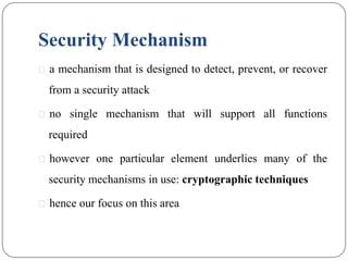 Security Mechanism
⚫ a mechanism that is designed to detect, prevent, or recover
from a security attack
⚫ no single mechanism that will support all functions
required
⚫ however one particular element underlies many of the
security mechanisms in use: cryptographic techniques
⚫ hence our focus on this area
 