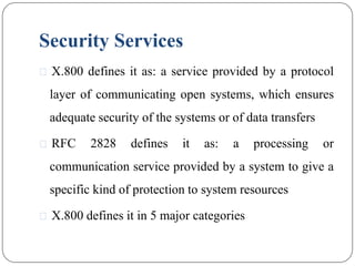 Security Services
⚫ X.800 defines it as: a service provided by a protocol
layer of communicating open systems, which ensures
adequate security of the systems or of data transfers
⚫ RFC 2828 defines it as: a processing or
communication service provided by a system to give a
specific kind of protection to system resources
⚫ X.800 defines it in 5 major categories
 