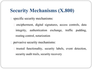 Security Mechanisms (X.800)
⚫ specific security mechanisms:
⚫ encipherment, digital signatures, access controls, data
integrity, authentication exchange, traffic padding,
routing control, notarization
⚫ pervasive security mechanisms:
⚫ trusted functionality, security labels, event detection,
security audit trails, security recovery
 