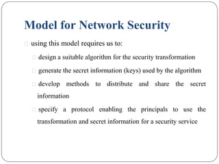 Model for Network Security
⚫ using this model requires us to:
⚫ design a suitable algorithm for the security transformation
⚫ generate the secret information (keys) used by the algorithm
⚫ develop methods to distribute and share the secret
information
⚫ specify a protocol enabling the principals to use the
transformation and secret information for a security service
 