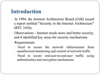 Introduction
⚫ In 1994, the Internet Architecture Board (IAB) issued
a report entitled "Security in the Internet Architecture"
(RFC 1636).
⚫ Observations - Internet needs more and better security,
and it identified key areas for security mechanisms
⚫ Requirements
⚫ Need to secure the network infrastructure from
unauthorized monitoring and control of network traffic
⚫ Need to secure end-user-to-end-user traffic using
authentication and encryption mechanisms
 