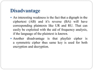 Disadvantage
 An interesting weakness is the fact that a digraph in the
ciphertext (AB) and it’s reverse (BA) will have
corresponding plaintexts like UR and RU. That can
easily be exploited with the aid of frequency analysis,
if the language of the plaintext is known.
 Another disadvantage is that playfair cipher is
a symmetric cipher thus same key is used for both
encryption and decryption.
 