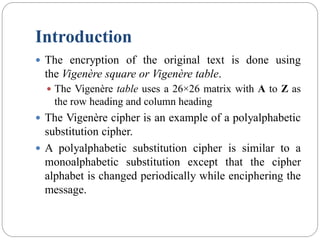 Introduction
 The encryption of the original text is done using
the Vigenère square or Vigenère table.
 The Vigenère table uses a 26×26 matrix with A to Z as
the row heading and column heading
 The Vigenère cipher is an example of a polyalphabetic
substitution cipher.
 A polyalphabetic substitution cipher is similar to a
monoalphabetic substitution except that the cipher
alphabet is changed periodically while enciphering the
message.
 