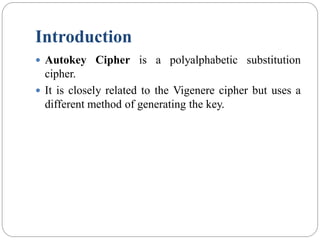 Introduction
 Autokey Cipher is a polyalphabetic substitution
cipher.
 It is closely related to the Vigenere cipher but uses a
different method of generating the key.
 