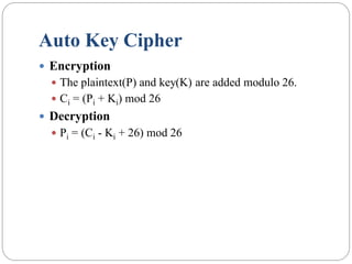 Auto Key Cipher
 Encryption
 The plaintext(P) and key(K) are added modulo 26.
 Ci = (Pi + Ki) mod 26
 Decryption
 Pi = (Ci - Ki + 26) mod 26
 
