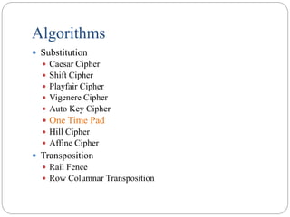 Algorithms
 Substitution
 Caesar Cipher
 Shift Cipher
 Playfair Cipher
 Vigenere Cipher
 Auto Key Cipher
 One Time Pad
 Hill Cipher
 Affine Cipher
 Transposition
 Rail Fence
 Row Columnar Transposition
 