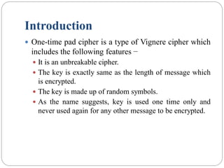 Introduction
 One-time pad cipher is a type of Vignere cipher which
includes the following features −
 It is an unbreakable cipher.
 The key is exactly same as the length of message which
is encrypted.
 The key is made up of random symbols.
 As the name suggests, key is used one time only and
never used again for any other message to be encrypted.
 