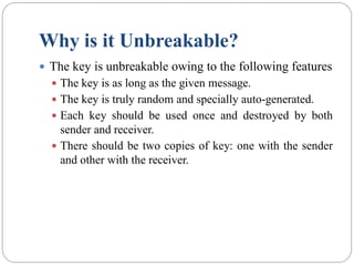 Why is it Unbreakable?
 The key is unbreakable owing to the following features
 The key is as long as the given message.
 The key is truly random and specially auto-generated.
 Each key should be used once and destroyed by both
sender and receiver.
 There should be two copies of key: one with the sender
and other with the receiver.
 