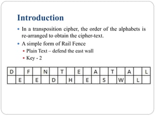 Introduction
 In a transposition cipher, the order of the alphabets is
re-arranged to obtain the cipher-text.
 A simple form of Rail Fence
 Plain Text – defend the east wall
 Key - 2
 